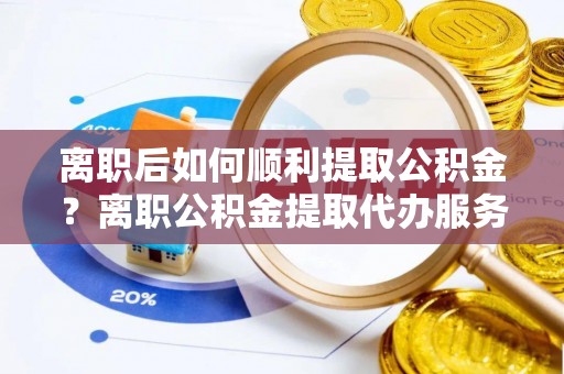 万山离职后如何顺利提取公积金？离职公积金提取代办服务帮你搞定！