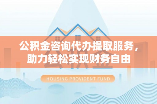 万山公积金咨询代办提取服务，助力轻松实现财务自由