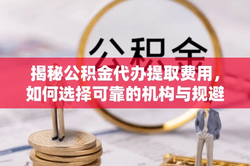 万山揭秘公积金代办提取费用，如何选择可靠的机构与规避潜在风险