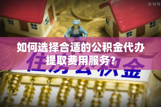万山如何选择合适的公积金代办提取费用服务？