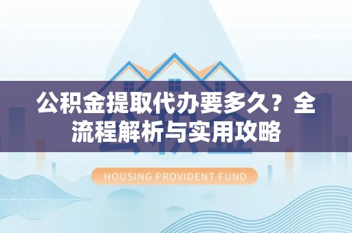 万山公积金提取代办要多久？全流程解析与实用攻略