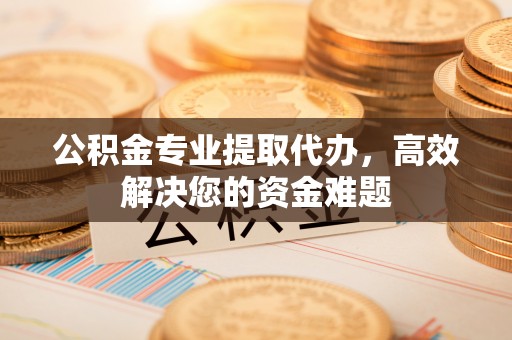 万山公积金专业提取代办，高效解决您的资金难题