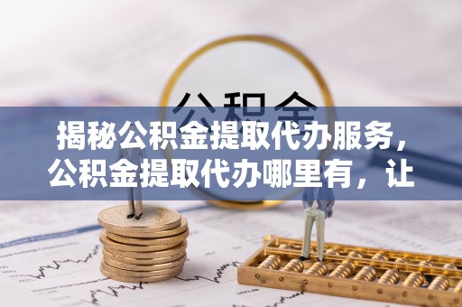 万山揭秘公积金提取代办服务，公积金提取代办哪里有，让你省时省心的解决方案