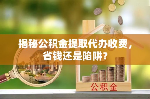 万山揭秘公积金提取代办收费，省钱还是陷阱？