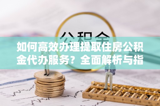 万山如何高效办理提取住房公积金代办服务？全面解析与指南
