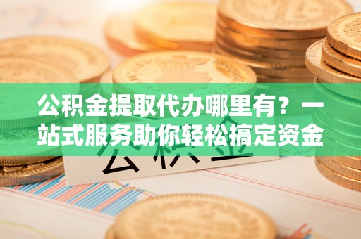 万山公积金提取代办哪里有？一站式服务助你轻松搞定资金难题