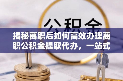 万山揭秘离职后如何高效办理离职公积金提取代办，一站式服务全解析