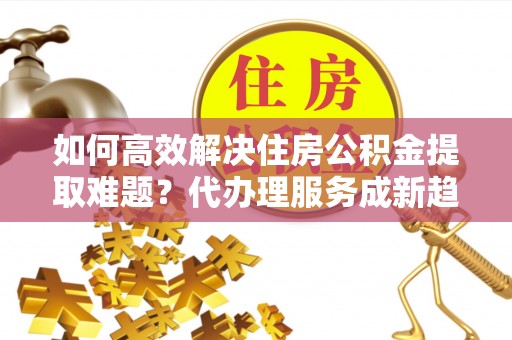 万山如何高效解决住房公积金提取难题？代办理服务成新趋势