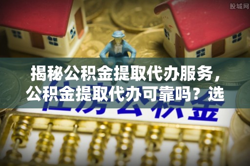 万山揭秘公积金提取代办服务，公积金提取代办可靠吗？选择需谨慎
