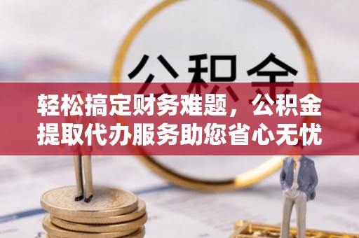 万山轻松搞定财务难题，公积金提取代办服务助您省心无忧