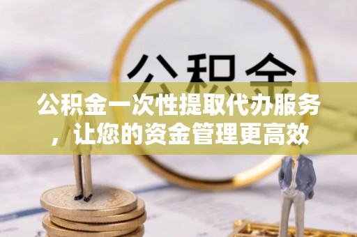 万山公积金一次性提取代办服务，让您的资金管理更高效