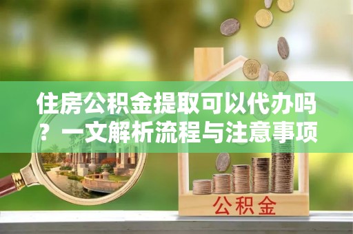 万山住房公积金提取可以代办吗？一文解析流程与注意事项