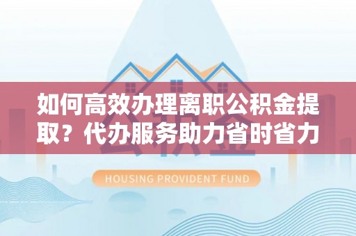 万山如何高效办理离职公积金提取？代办服务助力省时省力