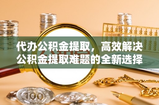 万山代办公积金提取，高效解决公积金提取难题的全新选择