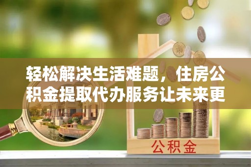 万山轻松解决生活难题，住房公积金提取代办服务让未来更安心