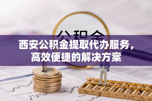 万山西安公积金提取代办服务，高效便捷的解决方案