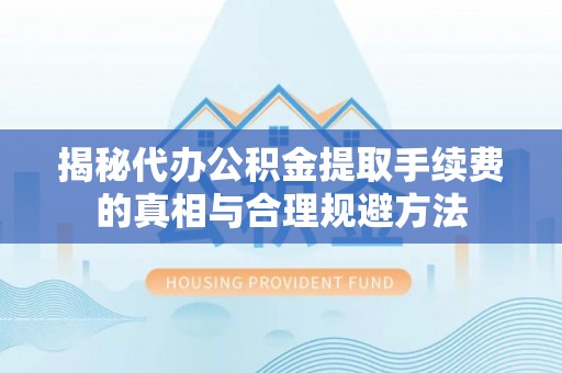 万山揭秘代办公积金提取手续费的真相与合理规避方法