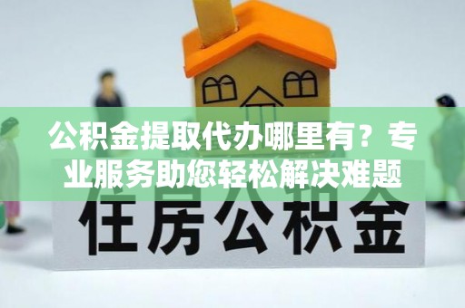 万山公积金提取代办哪里有？专业服务助您轻松解决难题