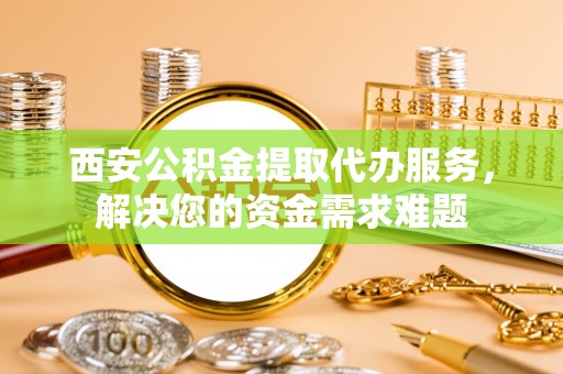 万山西安公积金提取代办服务，解决您的资金需求难题