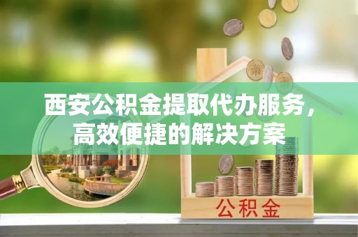 万山西安公积金提取代办服务，高效便捷的解决方案