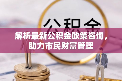 万山解析最新公积金政策咨询，助力市民财富管理