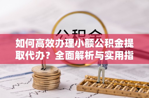 万山如何高效办理小额公积金提取代办？全面解析与实用指南