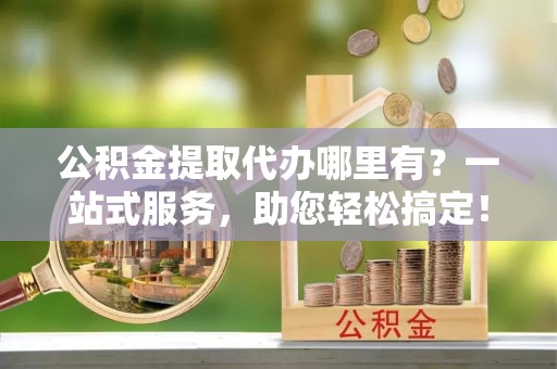 万山公积金提取代办哪里有？一站式服务，助您轻松搞定！