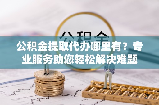 万山公积金提取代办哪里有？专业服务助您轻松解决难题