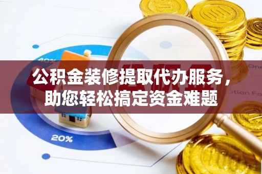 万山公积金装修提取代办服务，助您轻松搞定资金难题