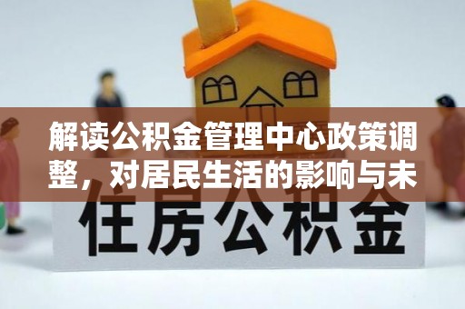 万山解读公积金管理中心政策调整，对居民生活的影响与未来展望