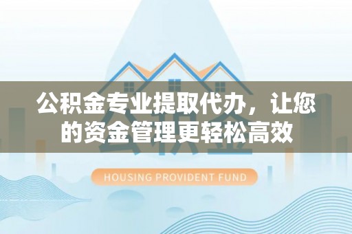 万山公积金专业提取代办，让您的资金管理更轻松高效