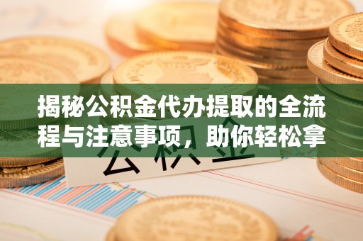 万山揭秘公积金代办提取的全流程与注意事项，助你轻松拿回属于自己的钱