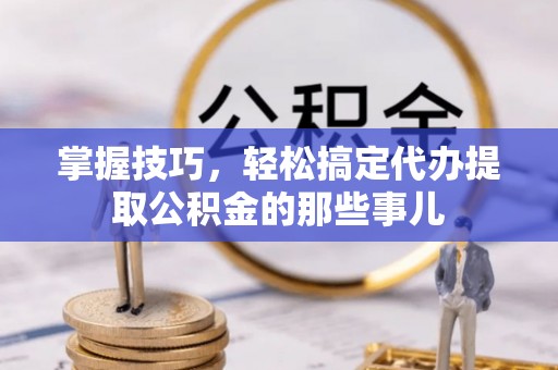 万山掌握技巧，轻松搞定代办提取公积金的那些事儿
