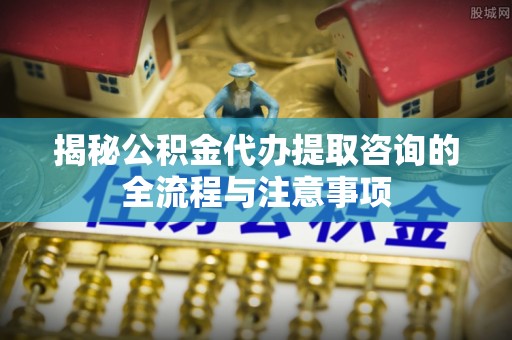 万山揭秘公积金代办提取咨询的全流程与注意事项