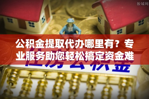 万山公积金提取代办哪里有？专业服务助您轻松搞定资金难题