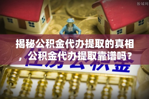 万山揭秘公积金代办提取的真相，公积金代办提取靠谱吗？