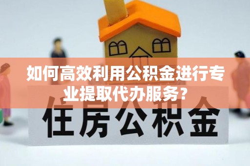 万山如何高效利用公积金进行专业提取代办服务？