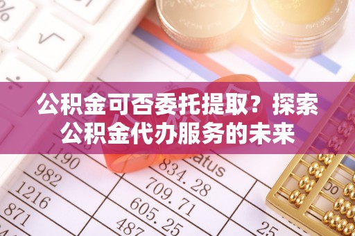万山公积金可否委托提取？探索公积金代办服务的未来